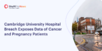 Cambridge University Hospital Breach Exposes Data of Cancer and Pregnancy Patients